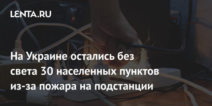 На Украине остались без света 30 населенных пунктов из-за пожара на подстанции